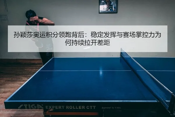 孙颖莎奥运积分领跑背后：稳定发挥与赛场掌控力为何持续拉开差距